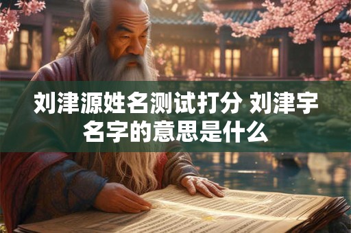 刘津源姓名测试打分 刘津宇名字的意思是什么