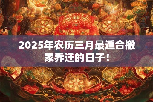 2025年农历三月最适合搬家乔迁的日子! 2025年农历三月最适合搬家乔迁的日子!