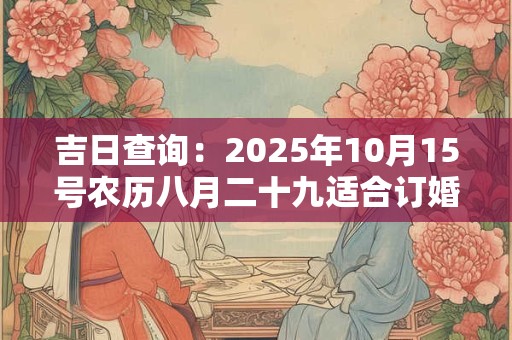 吉日查询：2025年10月15号农历八月二十九适合订婚吗