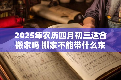 2025年农历四月初三适合搬家吗 搬家不能带什么东西