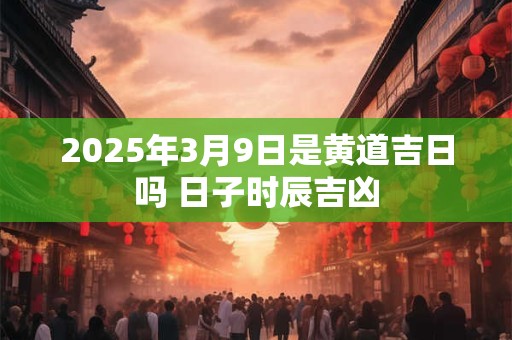2026年3月9日是黄道吉日吗 日子时辰吉凶