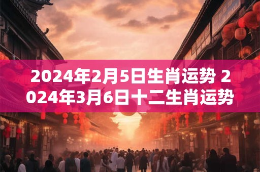 2024年2月5日生肖运势 2024年3月6日十二生肖运势解析