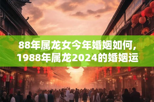 88年属龙女今年婚姻如何,1988年属龙2024的婚姻运势
