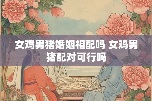 女鸡男猪婚姻相配吗 女鸡男猪配对可行吗