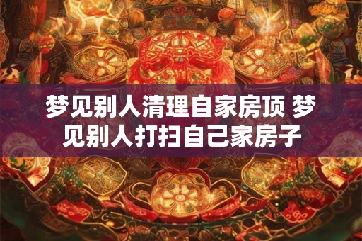 梦见别人清理自家房顶 梦见别人打扫自己家房子