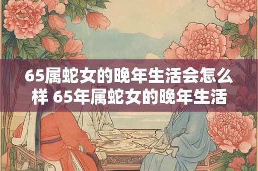 65属蛇女的晚年生活会怎么样 65年属蛇女的晚年生活幸福吗