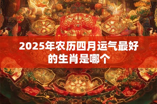 2025年农历四月运气最好的生肖是哪个 2025年农历四月运气最好的生肖是哪个