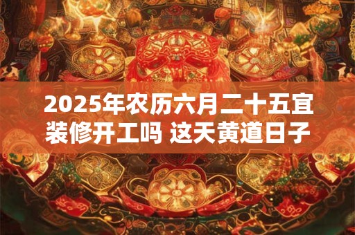 2025年农历六月二十五宜装修开工吗 这天黄道日子查询