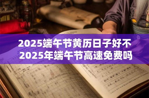 2025端午节黄历日子好不 2025年端午节高速免费吗