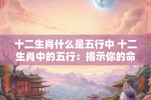 十二生肖什么是五行中 十二生肖中的五行：揭示你的命运密码