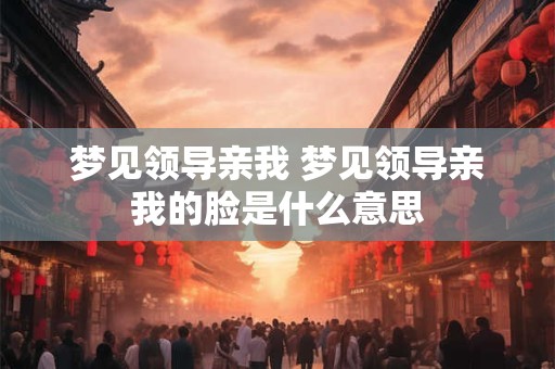 梦见领导亲我 梦见领导亲我的脸是什么意思