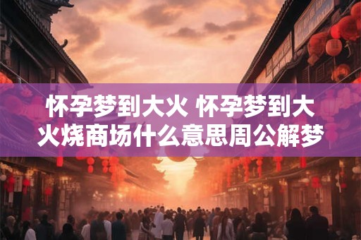 怀孕梦到大火 怀孕梦到大火烧商场什么意思周公解梦