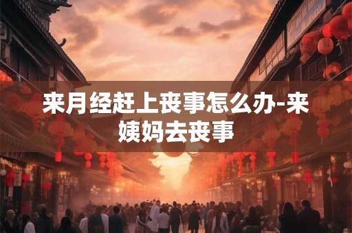 来月经赶上丧事怎么办-来姨妈去丧事