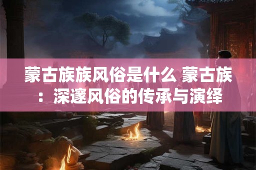 蒙古族族风俗是什么 蒙古族：深邃风俗的传承与演绎