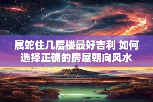 属蛇住几层楼最好吉利 如何选择正确的房屋朝向风水