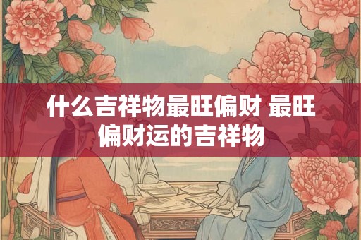 什么吉祥物最旺偏财 最旺偏财运的吉祥物
