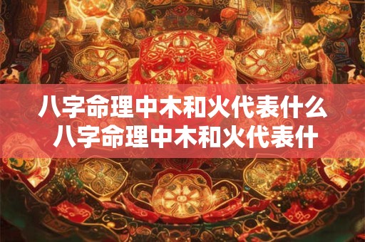 八字命理中木和火代表什么 八字命理中木和火代表什么意思