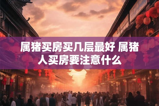 属猪买房买几层最好 属猪人买房要注意什么