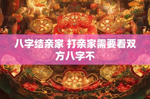八字结亲家 打亲家需要看双方八字不