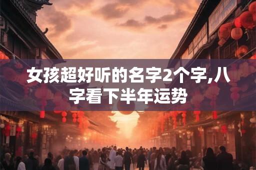 女孩超好听的名字2个字,八字看下半年运势