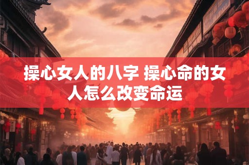 操心女人的八字 操心命的女人怎么改变命运