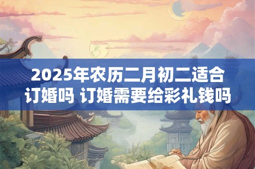 2025年农历二月初二适合订婚吗 订婚需要给彩礼钱吗