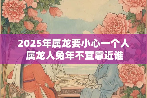 2025年属龙要小心一个人 属龙人兔年不宜靠近谁