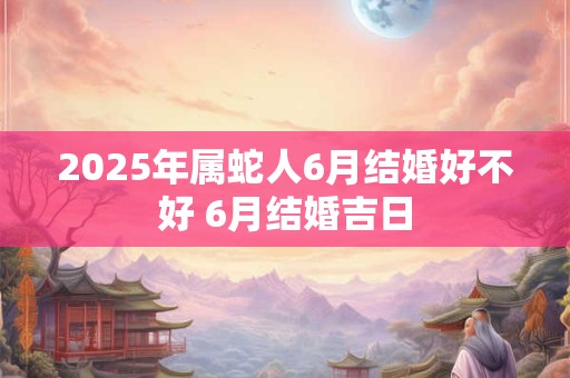 2025年属蛇人6月结婚好不好 6月结婚吉日