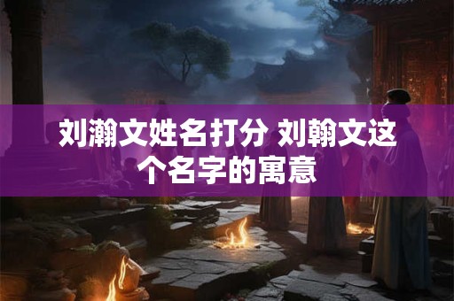 刘瀚文姓名打分 刘翰文这个名字的寓意
