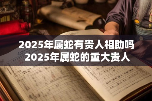 2025年属蛇有贵人相助吗 2025年属蛇的重大贵人