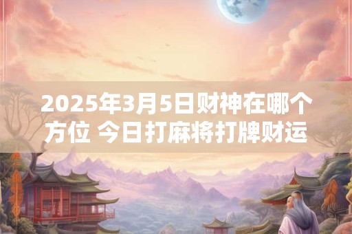 2025年3月5日财神在哪个方位 今日打麻将打牌财运方位！