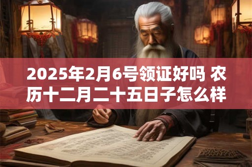 2025年2月6号领证好吗 农历十二月二十五日子怎么样