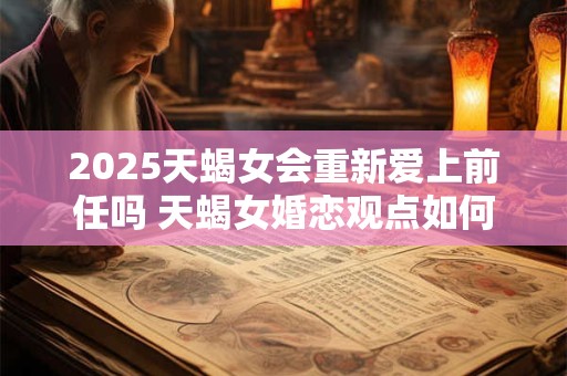 2025天蝎女会重新爱上前任吗 天蝎女婚恋观点如何