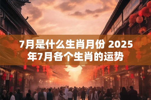 7月是什么生肖月份 2025年7月各个生肖的运势