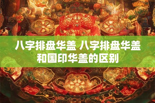 八字排盘华盖 八字排盘华盖和国印华盖的区别
