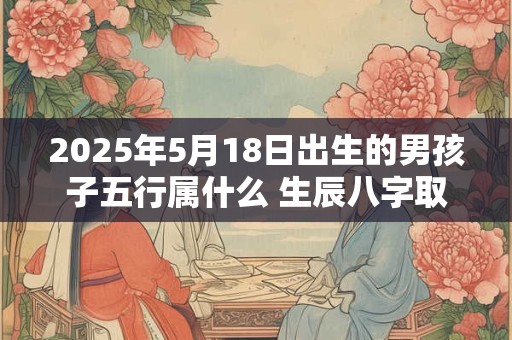 2025年5月18日出生的男孩子五行属什么 生辰八字取名