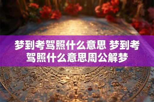 梦到考驾照什么意思 梦到考驾照什么意思周公解梦