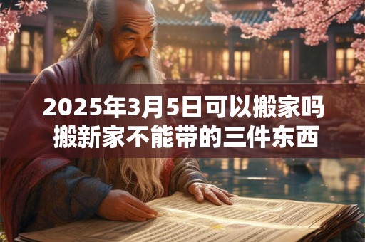 2025年3月5日可以搬家吗 搬新家不能带的三件东西