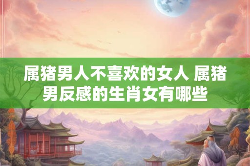 属猪男人不喜欢的女人 属猪男反感的生肖女有哪些