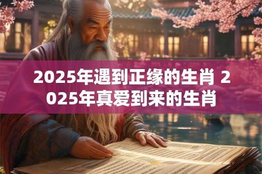 2025年遇到正缘的生肖 2025年真爱到来的生肖