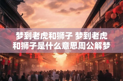 梦到老虎和狮子 梦到老虎和狮子是什么意思周公解梦