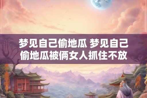 梦见自己偷地瓜 梦见自己偷地瓜被俩女人抓住不放