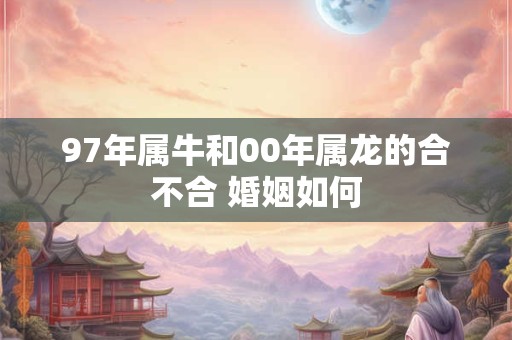 97年属牛和00年属龙的合不合 婚姻如何 97年属牛和00年属龙的合不合 婚姻如何