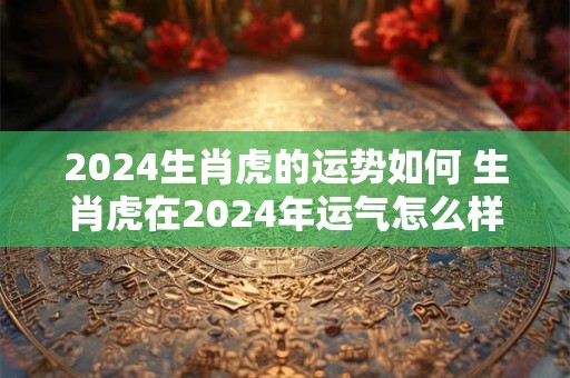 2024生肖虎的运势如何 生肖虎在2024年运气怎么样