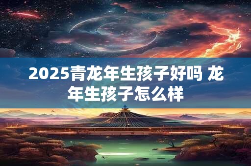 2025青龙年生孩子好吗 龙年生孩子怎么样