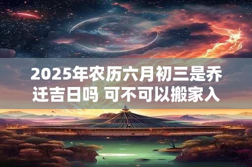2025年农历六月初三是乔迁吉日吗 可不可以搬家入宅