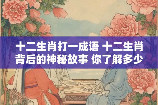 十二生肖打一成语 十二生肖背后的神秘故事 你了解多少 十二生肖打一成语 十二生肖背后的神秘故事 你了解多少