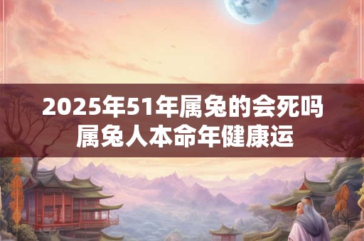 2025年51年属兔的会死吗 属兔人本命年健康运 2025年51年属兔的会死吗 属兔人本命年健康运