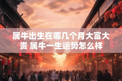 属牛出生在哪几个月大富大贵 属牛一生运势怎么样
