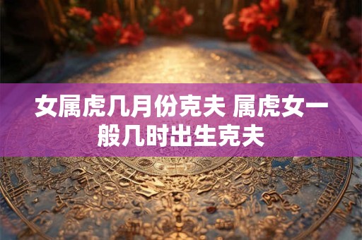 女属虎几月份克夫 属虎女一般几时出生克夫